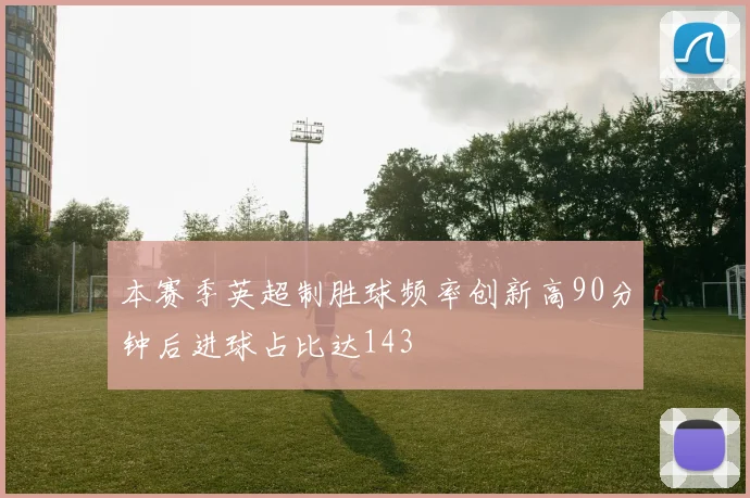 本赛季英超制胜球频率创新高90分钟后进球占比达143