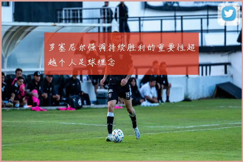 罗塞尼尔强调持续胜利的重要性超越个人足球理念