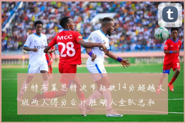 卡特布莱恩特次节狂砍14分超越文班两人得分合计胜湖人全队总和