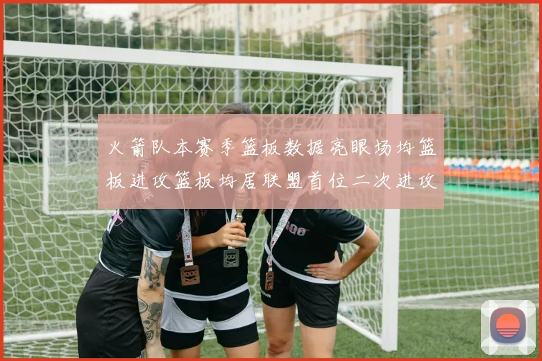 火箭队本赛季篮板数据亮眼场均篮板进攻篮板均居联盟首位二次进攻得分紧随其后