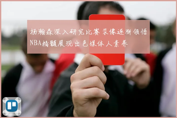 杨瀚森深入研究比赛录像逐渐领悟NBA精髓展现出色媒体人素养