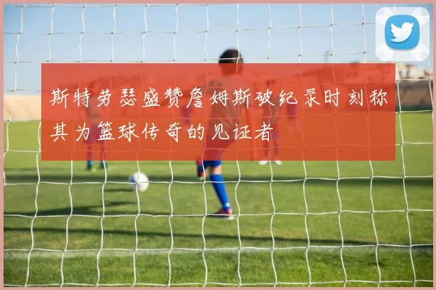 斯特劳瑟盛赞詹姆斯破纪录时刻称其为篮球传奇的见证者