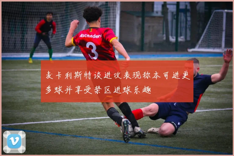 麦卡利斯特谈进攻表现称本可进更多球并享受禁区进球乐趣