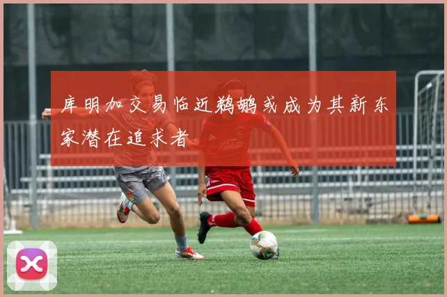 库明加交易临近鹈鹕或成为其新东家潜在追求者
