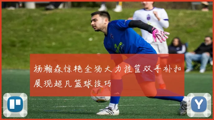 杨瀚森惊艳全场大力挂筐双手补扣展现超凡篮球技巧