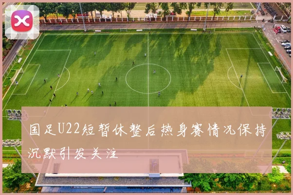 国足U22短暂休整后热身赛情况保持沉默引发关注