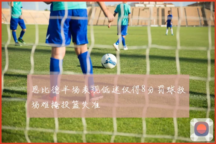 恩比德半场表现低迷仅得8分罚球救场难掩投篮失准
