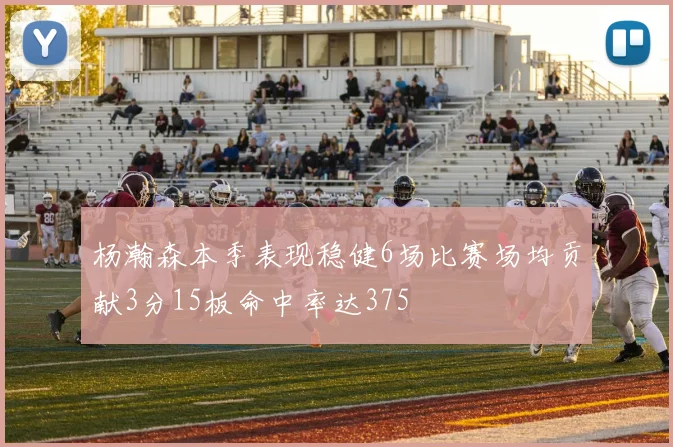 杨瀚森本季表现稳健6场比赛场均贡献3分15板命中率达375