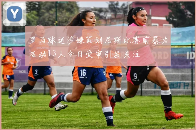 罗马球迷涉嫌策划尼斯比赛前暴力活动13人今日受审引发关注