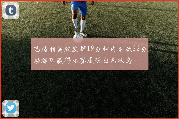 巴格利高效发挥19分钟内狂砍22分助球队赢得比赛展现出色状态