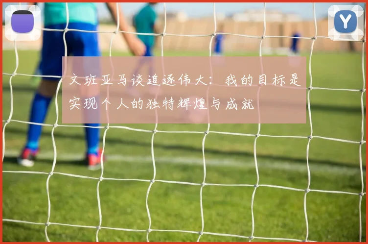 文班亚马谈追逐伟大：我的目标是实现个人的独特辉煌与成就