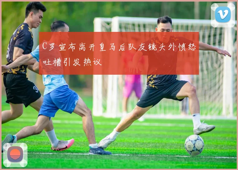 C罗宣布离开皇马后队友镜头外愤怒吐槽引发热议