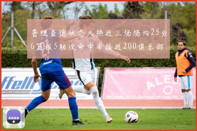 普理查德状态火热近三场场均25分6篮板5助攻命中率接近200俱乐部
