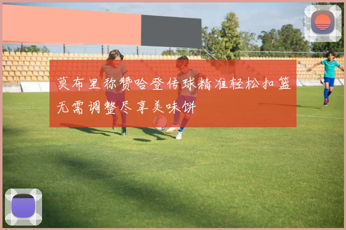 莫布里称赞哈登传球精准轻松扣篮无需调整尽享美味饼