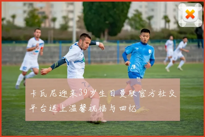 卡瓦尼迎来39岁生日曼联官方社交平台送上温馨祝福与回忆
