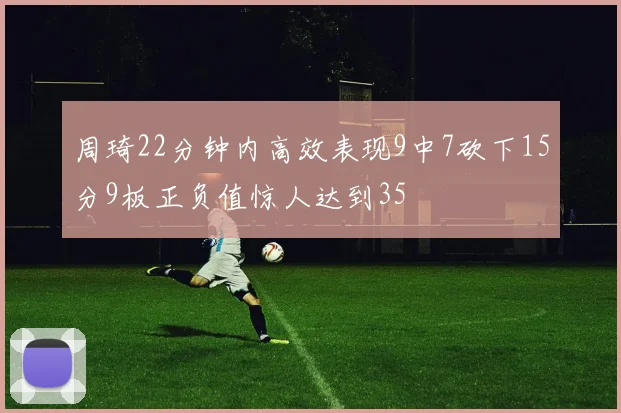 周琦22分钟内高效表现9中7砍下15分9板正负值惊人达到35