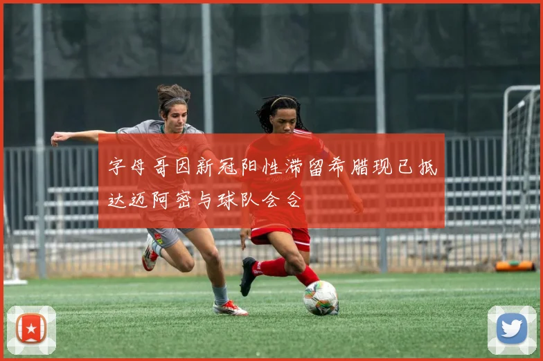 字母哥因新冠阳性滞留希腊现已抵达迈阿密与球队会合