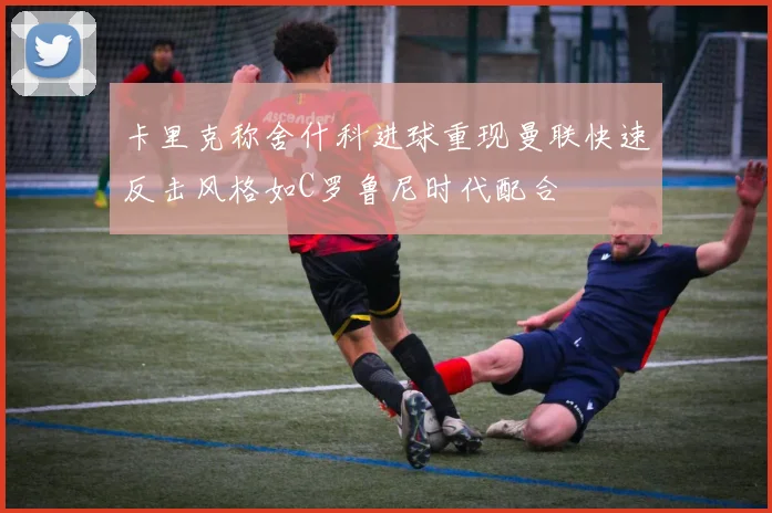 卡里克称舍什科进球重现曼联快速反击风格如C罗鲁尼时代配合