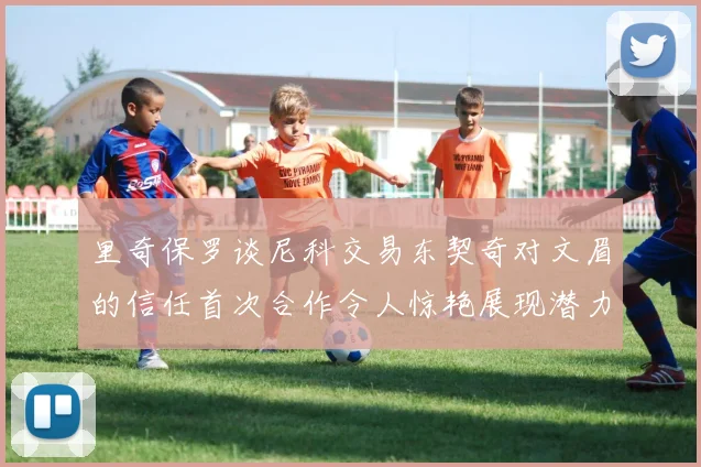 里奇保罗谈尼科交易东契奇对文眉的信任首次合作令人惊艳展现潜力
