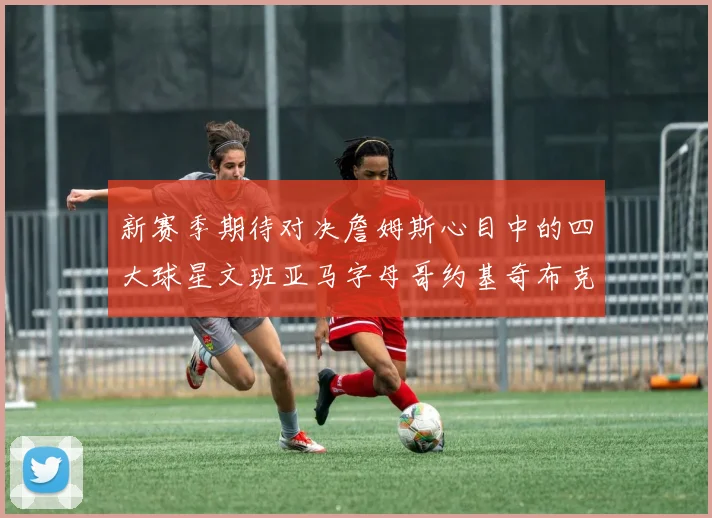 新赛季期待对决詹姆斯心目中的四大球星文班亚马字母哥约基奇布克
