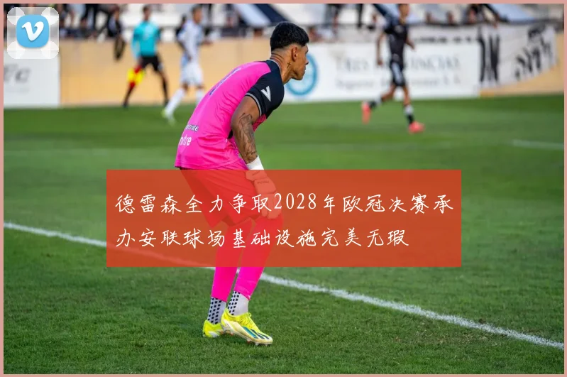 德雷森全力争取2028年欧冠决赛承办安联球场基础设施完美无瑕