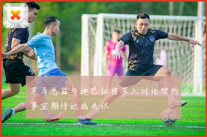 罗马总监与迪巴拉将深入讨论续约事宜期待达成共识
