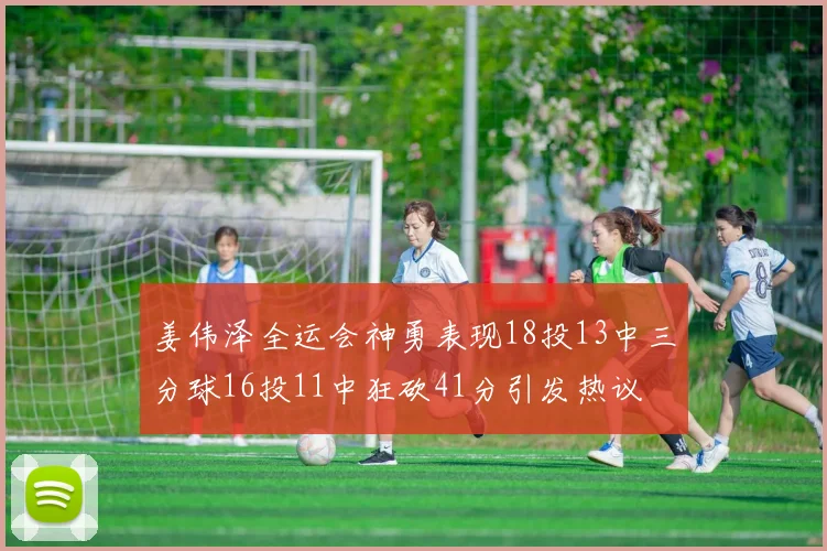 姜伟泽全运会神勇表现18投13中三分球16投11中狂砍41分引发热议