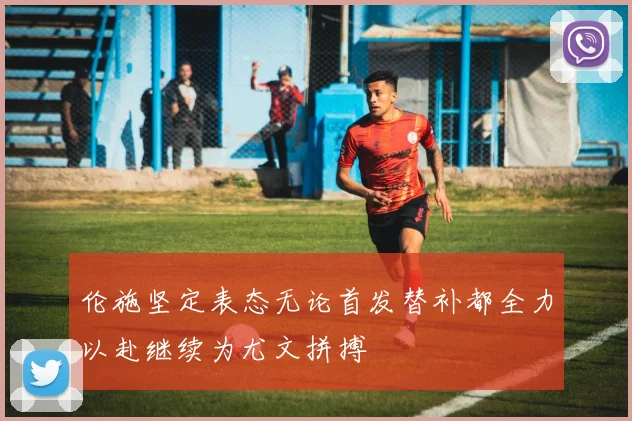 伦施坚定表态无论首发替补都全力以赴继续为尤文拼搏