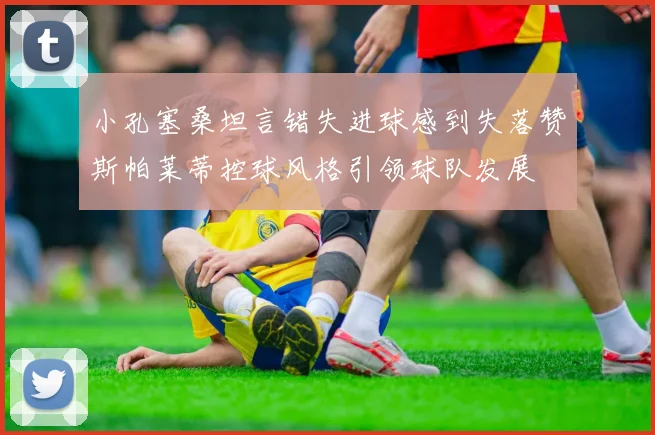 小孔塞桑坦言错失进球感到失落赞斯帕莱蒂控球风格引领球队发展