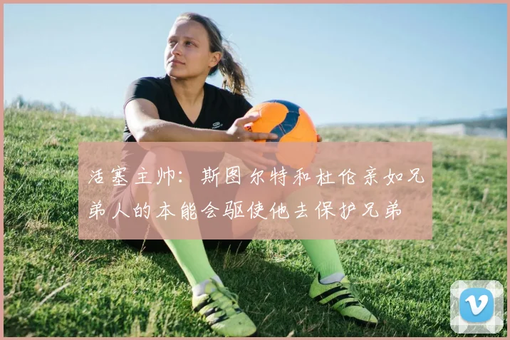 活塞主帅：斯图尔特和杜伦亲如兄弟人的本能会驱使他去保护兄弟