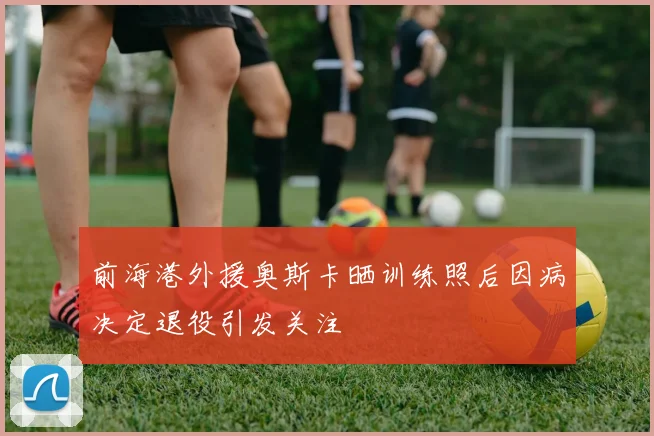前海港外援奥斯卡晒训练照后因病决定退役引发关注