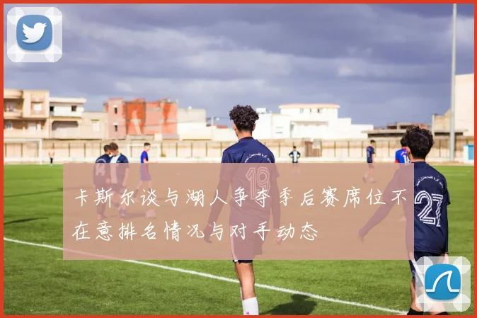卡斯尔谈与湖人争夺季后赛席位不在意排名情况与对手动态