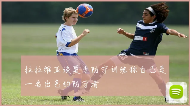 拉拉维亚谈夏季防守训练称自己是一名出色的防守者