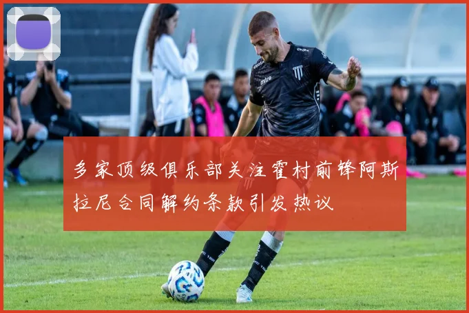 多家顶级俱乐部关注霍村前锋阿斯拉尼合同解约条款引发热议